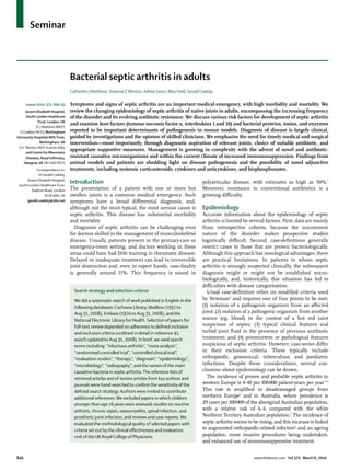 Seminar



                                   Bacterial septic arthritis in adults
                                   Catherine J Mathews, Vivienne C Weston, Adrian Jones, Max Field, Gerald Coakley

      Lancet 2010; 375: 846–55     Symptoms and signs of septic arthritis are an important medical emergency, with high morbidity and mortality. We
      Queen Elizabeth Hospital,    review the changing epidemiology of septic arthritis of native joints in adults, encompassing the increasing frequency
      South London Healthcare      of the disorder and its evolving antibiotic resistance. We discuss various risk factors for development of septic arthritis
             Trust, London, UK
                                   and examine host factors (tumour necrosis factor α, interleukins 1 and 10) and bacterial proteins, toxins, and enzymes
            (C J Mathews MRCP,
  G Coakley FRCP); Nottingham      reported to be important determinants of pathogenesis in mouse models. Diagnosis of disease is largely clinical,
University Hospitals NHS Trust,    guided by investigations and the opinion of skilled clinicians. We emphasise the need for timely medical and surgical
               Nottingham, UK      intervention—most importantly, through diagnostic aspiration of relevant joints, choice of suitable antibiotic, and
 (V C Weston FRCP, A Jones DM);
                                   appropriate supportive measures. Management is growing in complexity with the advent of novel and antibiotic-
      and Centre for Rheumatic
      Diseases, Royal Inﬁrmary,    resistant causative microorganisms and within the current climate of increased immunosuppression. Findings from
    Glasgow, UK (M Field FRCP)     animal models and patients are shedding light on disease pathogenesis and the possibility of novel adjunctive
            Correspondence to:     treatments, including systemic corticosteroids, cytokines and anticytokines, and bisphosphonates.
              Dr Gerald Coakley,
      Queen Elizabeth Hospital,
 South London Healthcare Trust,
                                   Introduction                                                             polyarticular disease, with estimates as high as 50%.1
         Stadium Road, London      The presentation of a patient with one or more hot                       Moreover, resistance to conventional antibiotics is a
                  SE18 4QH, UK     swollen joints is a common medical emergency. Such                       growing diﬃculty.
      gerald.coakley@nhs.net       symptoms have a broad diﬀerential diagnosis, and,
                                   although not the most typical, the most serious cause is                 Epidemiology
                                   septic arthritis. This disease has substantial morbidity                 Accurate information about the epidemiology of septic
                                   and mortality.                                                           arthritis is limited by several factors. First, data are mainly
                                     Diagnosis of septic arthritis can be challenging even                  from retrospective cohorts, because the uncommon
                                   for doctors skilled in the management of musculoskeletal                 nature of the disorder makes prospective studies
                                   disease. Usually, patients present in the primary-care or                logistically diﬃcult. Second, case-deﬁnitions generally
                                   emergency-room setting, and doctors working in these                     restrict cases to those that are proven bacteriologically.
                                   areas could have had little training in rheumatic disease.               Although this approach has nosological advantages, there
                                   Delayed or inadequate treatment can lead to irreversible                 are practical limitations. In patients in whom septic
                                   joint destruction and, even in expert hands, case-fatality               arthritis is strongly suspected clinically, the subsequent
                                   is generally around 11%. This frequency is raised in                     diagnosis might or might not be established micro-
                                                                                                            biologically, and, historically, this situation has led to
                                                                                                            diﬃculties with disease categorisation.
                                     Search strategy and selection criteria                                   Usual case-deﬁnition relies on modiﬁed criteria used
                                     We did a systematic search of work published in English in the         by Newman2 and requires one of four points to be met:
                                     following databases: Cochrane Library, Medline (1951 to                (1) isolation of a pathogenic organism from an aﬀected
                                     Aug 31, 2008), Embase (1974 to Aug 31, 2008), and the                  joint; (2) isolation of a pathogenic organism from another
                                     National Electronic Library for Health. Selection of papers for        source (eg, blood) in the context of a hot red joint
                                     full-text review depended on adherence to deﬁned inclusion             suspicious of sepsis; (3) typical clinical features and
                                     and exclusion criteria (outlined in detail in reference 41,            turbid joint ﬂuid in the presence of previous antibiotic
                                     search updated to Aug 31, 2008). In brief, we used search              treatment; and (4) postmortem or pathological features
                                     terms including: “infectious arthritis”, “meta-analysis”,              suspicious of septic arthritis. However, case-series diﬀer
                                     “randomised controlled trial”, “controlled clinical trial”,            in their exclusion criteria. These typically include
                                     “evaluation studies”, “therapy”, “diagnosis”, “epidemiology”,          orthopaedic, gonococcal, tuberculous, and paediatric
                                     “microbiology”, “radiography”, and the names of the main               infections. Despite these considerations, several con-
                                     causative bacteria in septic arthritis. The reference lists of         clusions about epidemiology can be drawn.
                                     retrieved articles and of review articles from key authors and           The incidence of proven and probable septic arthritis in
                                     journals were hand-searched to conﬁrm the sensitivity of the           western Europe is 4–10 per 100 000 patient-years per year.3–6
                                     deﬁned search strategy. Authors were invited to contribute             This rate is ampliﬁed in disadvantaged groups from
                                     additional references. We excluded papers in which children            northern Europe1 and in Australia, where prevalence is
                                     younger than age 16 years were assessed; studies on reactive           29 cases per 100 000 of the aboriginal Australian population,
                                     arthritis, chronic sepsis, osteomyelitis, spinal infection, and        with a relative risk of 6·6 compared with the white
                                     prosthetic joint infection; and reviews and case reports. We           Northern Territory Australian population.3 The incidence of
                                     evaluated the methodological quality of selected papers with           septic arthritis seems to be rising, and this increase is linked
                                     criteria set out by the clinical eﬀectiveness and evaluation           to augmented orthopaedic-related infection6 and an ageing
                                     unit of the UK Royal College of Physicians.                            population, more invasive procedures being undertaken,
                                                                                                            and enhanced use of immunosuppressive treatment.


846                                                                                                                                   www.thelancet.com Vol 375 March 6, 2010
 