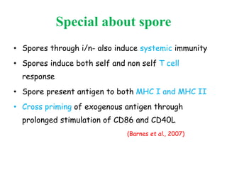 Special about spore
• Spores through i/n- also induce systemic immunity
• Spores induce both self and non self T cell
response
• Spore present antigen to both MHC I and MHC II
• Cross priming of exogenous antigen through
prolonged stimulation of CD86 and CD40L
(Barnes et al., 2007)
 
