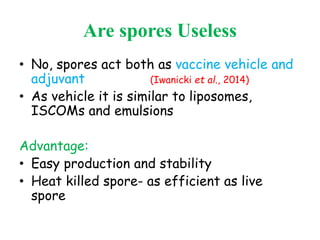 Are spores Useless
• No, spores act both as vaccine vehicle and
adjuvant (Iwanicki et al., 2014)
• As vehicle it is similar to liposomes,
ISCOMs and emulsions
Advantage:
• Easy production and stability
• Heat killed spore- as efficient as live
spore
 