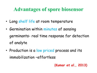 Advantages of spore biosensor
• Long shelf life at room temperature
• Germination within minutes of sensing
germinants- real time response for detection
of analyte
• Production is a low priced process and its
immobilization –effortless
(Kumar et al., 2013)
 