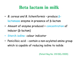 Beta lactam in milk
• B. cereus and B. licheniformis – produce β-
lactamase enzyme in presence of β-lactam
• Amount of enzyme produced = concentration of
inducer (β-lactam)
• Starch iodine- colour indicator
• Penicilloic acid - contain a non-acylated amino group
which is capable of reducing iodine to iodide
(Patent Reg No. 115/DEL/2009)
 