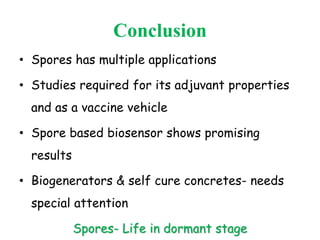 Conclusion
• Spores has multiple applications
• Studies required for its adjuvant properties
and as a vaccine vehicle
• Spore based biosensor shows promising
results
• Biogenerators & self cure concretes- needs
special attention
Spores- Life in dormant stage
 