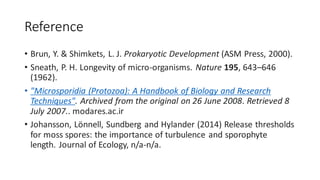 Reference
• Brun, Y. & Shimkets, L. J. Prokaryotic Development (ASM Press, 2000).
• Sneath, P. H. Longevity of micro-organisms. Nature 195, 643–646
(1962).
• "Microsporidia (Protozoa): A Handbook of Biology and Research
Techniques". Archived from the original on 26 June 2008. Retrieved 8
July 2007.. modares.ac.ir
• Johansson, Lönnell, Sundberg and Hylander (2014) Release thresholds
for moss spores: the importance of turbulence and sporophyte
length. Journal of Ecology, n/a-n/a.
 