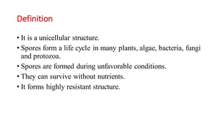 Definition
• It is a unicellular structure.
• Spores form a life cycle in many plants, algae, bacteria, fungi
and protozoa.
• Spores are formed during unfavorable conditions.
• They can survive without nutrients.
• It forms highly resistant structure.
 