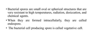 • Bacterial spores are small oval or spherical structures that are
very resistant to high temperatures, radiation, desiccation, and
chemical agents.
• When they are formed intracellularly, they are called
endospore.
• The bacterial cell producing spore is called vegetative cell.
 