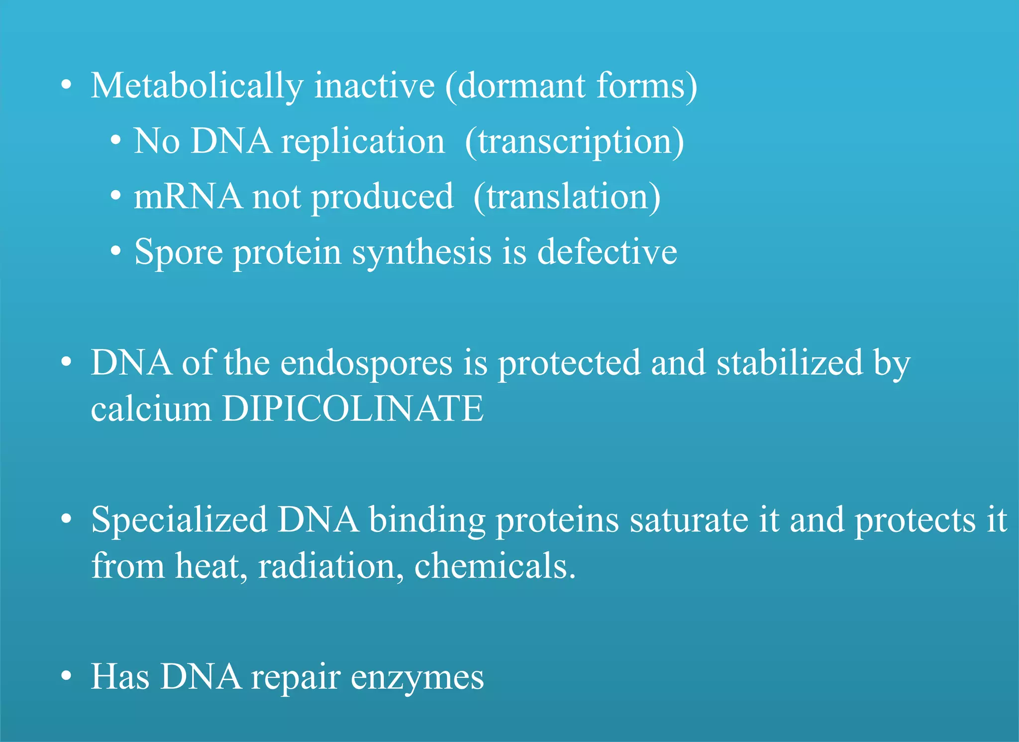 • Metabolically inactive (dormant forms)
• No DNA replication (transcription)
• mRNA not produced (translation)
• Spore protein synthesis is defective
• DNA of the endospores is protected and stabilized by
calcium DIPICOLINATE
• Specialized DNA binding proteins saturate it and protects it
from heat, radiation, chemicals.
• Has DNA repair enzymes
 