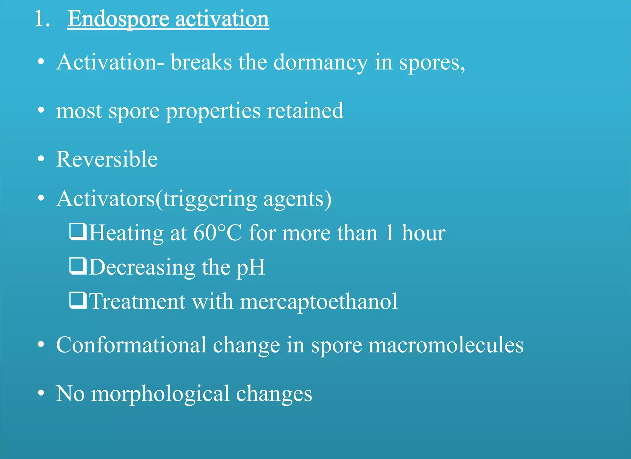 • Activation- breaks the dormancy in spores,
• most spore properties retained
• Reversible
• Activators(triggering agents)
Heating at 60°C for more than 1 hour
Decreasing the pH
Treatment with mercaptoethanol
• Conformational change in spore macromolecules
• No morphological changes
 