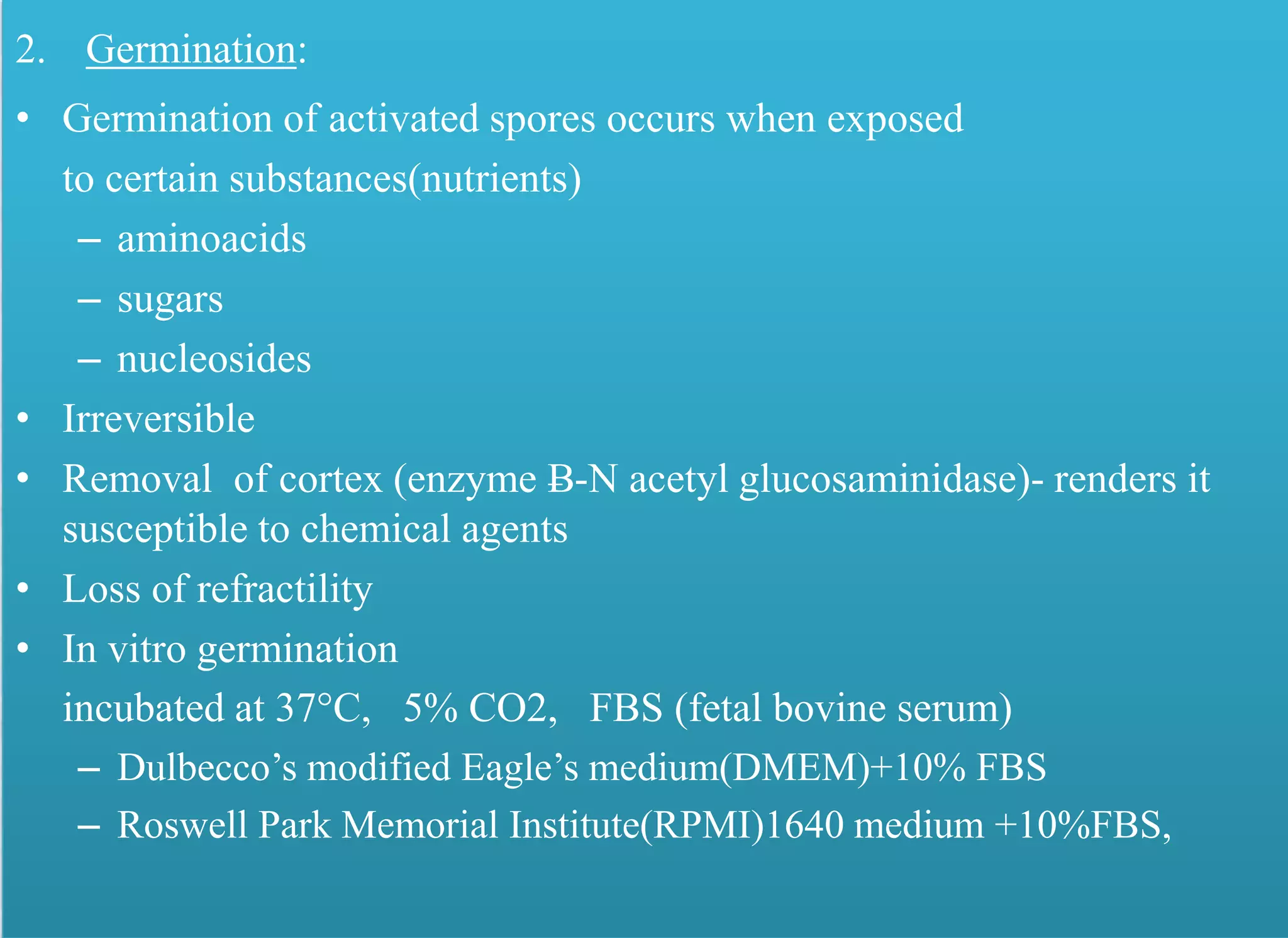 2. Germination:
• Germination of activated spores occurs when exposed
to certain substances(nutrients)
– aminoacids
– sugars
– nucleosides
• Irreversible
• Removal of cortex (enzyme Ƀ-N acetyl glucosaminidase)- renders it
susceptible to chemical agents
• Loss of refractility
• In vitro germination
incubated at 37°C, 5% CO2, FBS (fetal bovine serum)
– Dulbecco’s modified Eagle’s medium(DMEM)+10% FBS
– Roswell Park Memorial Institute(RPMI)1640 medium +10%FBS,
 