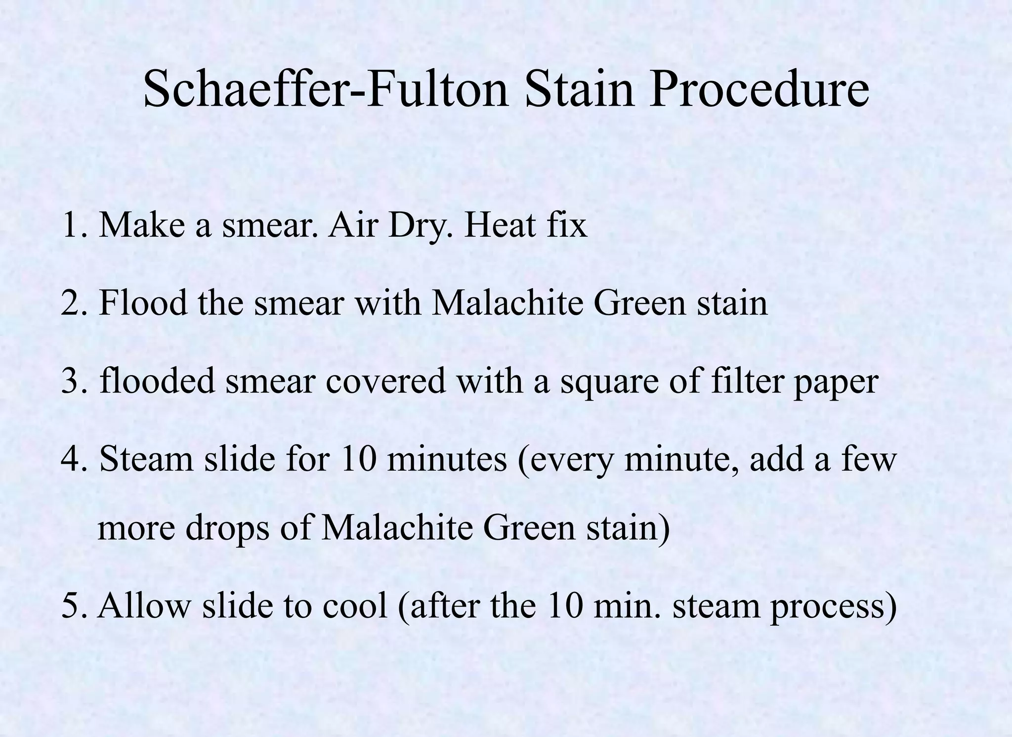 Schaeffer-Fulton Stain Procedure
1. Make a smear. Air Dry. Heat fix
2. Flood the smear with Malachite Green stain
3. flooded smear covered with a square of filter paper
4. Steam slide for 10 minutes (every minute, add a few
more drops of Malachite Green stain)
5. Allow slide to cool (after the 10 min. steam process)
 