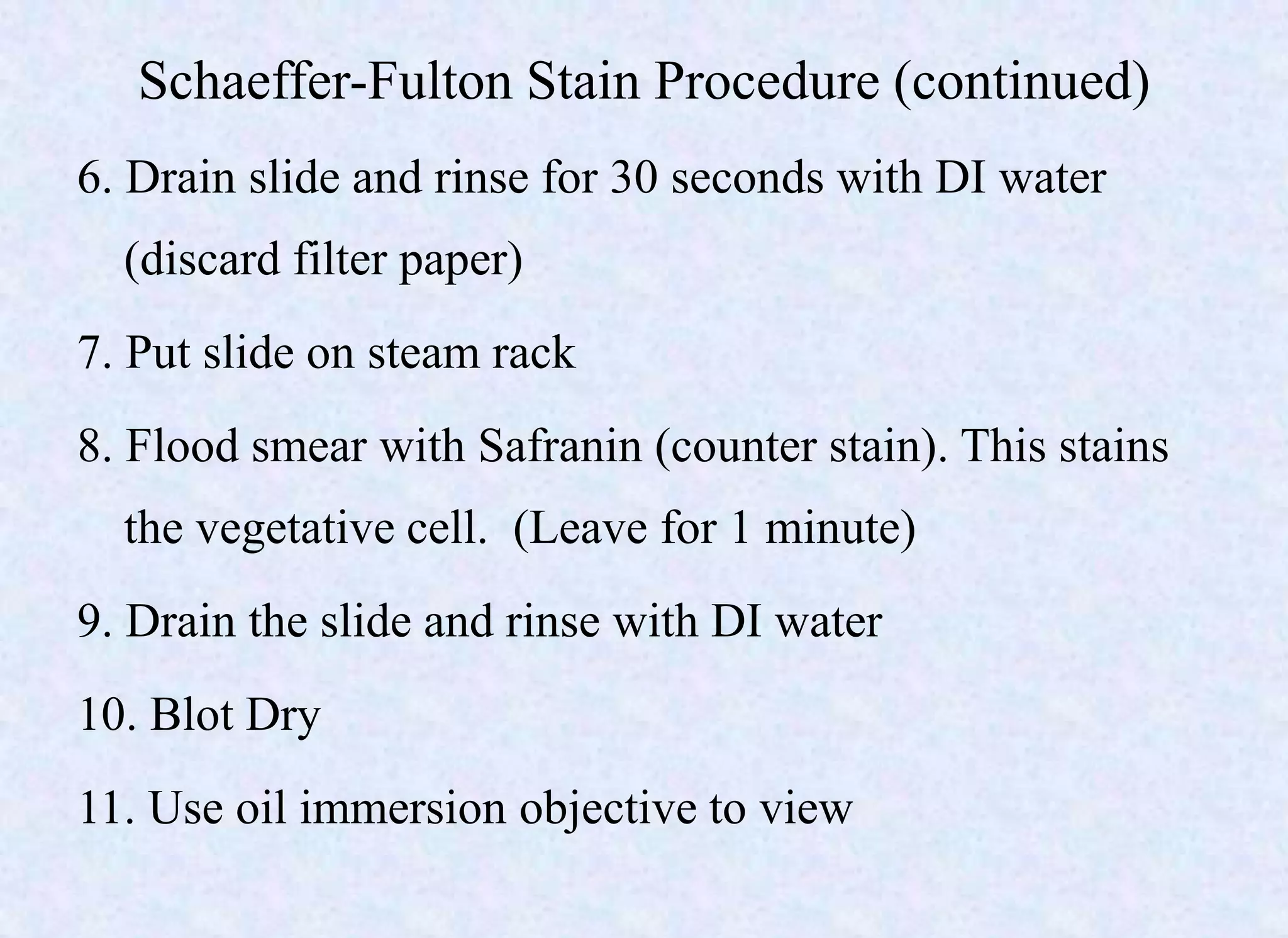 Schaeffer-Fulton Stain Procedure (continued)
6. Drain slide and rinse for 30 seconds with DI water
(discard filter paper)
7. Put slide on steam rack
8. Flood smear with Safranin (counter stain). This stains
the vegetative cell. (Leave for 1 minute)
9. Drain the slide and rinse with DI water
10. Blot Dry
11. Use oil immersion objective to view
 