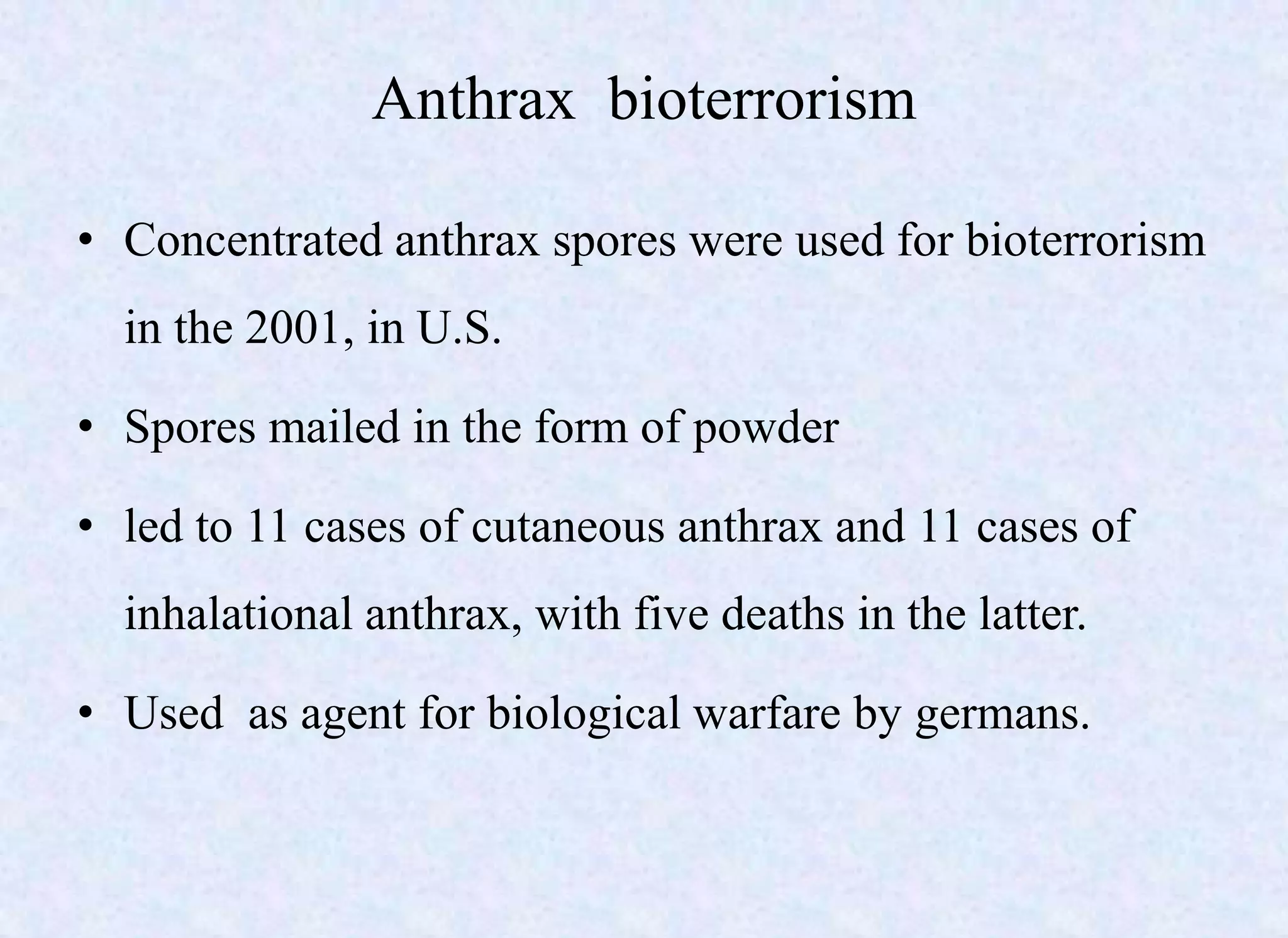 Anthrax bioterrorism
• Concentrated anthrax spores were used for bioterrorism
in the 2001, in U.S.
• Spores mailed in the form of powder
• led to 11 cases of cutaneous anthrax and 11 cases of
inhalational anthrax, with five deaths in the latter.
• Used as agent for biological warfare by germans.
 