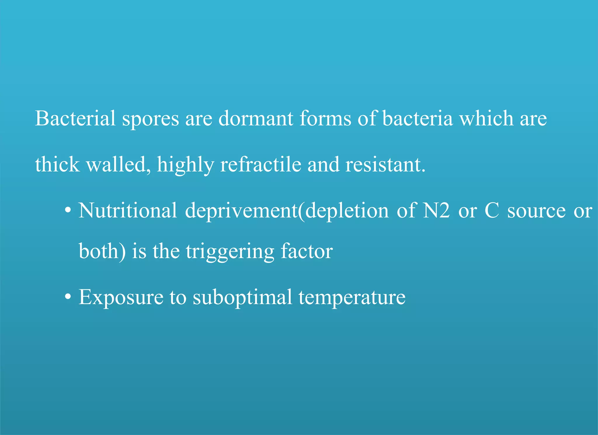 Endospores were reported by numerous scientists
Perty 1852;
Pasteur 1869;
Koch, 1876 and
Cohn, 1872.
Bacterial spores are dormant forms of bacteria which are
thick walled, highly refractile and resistant.
• Nutritional deprivement(depletion of N2 or C source or
both) is the triggering factor
• Exposure to suboptimal temperature
 