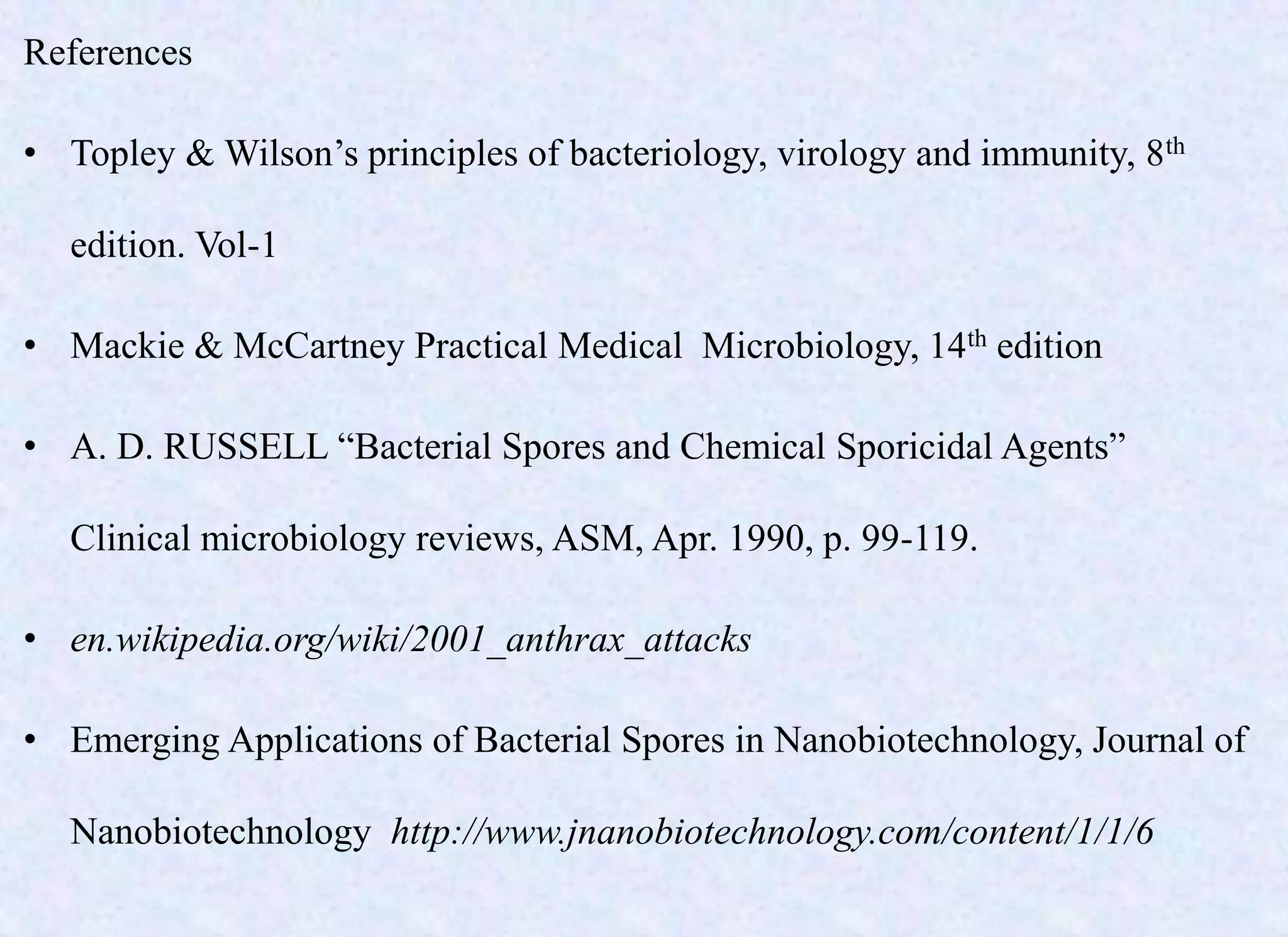 References
• Topley & Wilson’s principles of bacteriology, virology and immunity, 8th
edition. Vol-1
• Mackie & McCartney Practical Medical Microbiology, 14th edition
• A. D. RUSSELL “Bacterial Spores and Chemical Sporicidal Agents”
Clinical microbiology reviews, ASM, Apr. 1990, p. 99-119.
• en.wikipedia.org/wiki/2001_anthrax_attacks
• Emerging Applications of Bacterial Spores in Nanobiotechnology, Journal of
Nanobiotechnology http://www.jnanobiotechnology.com/content/1/1/6
 
