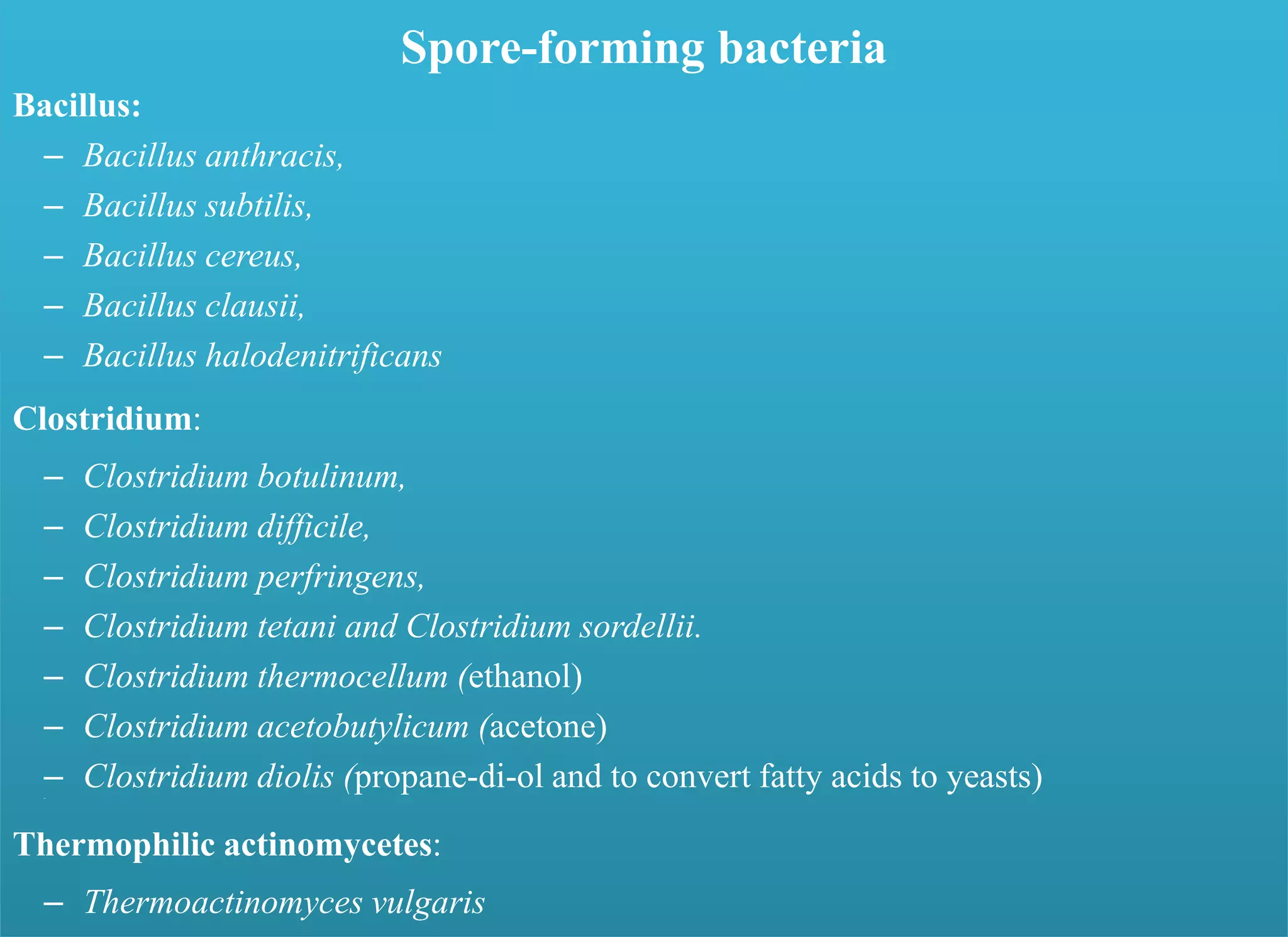 Spore-forming bacteria
Bacillus:
– Bacillus anthracis,
– Bacillus subtilis,
– Bacillus cereus,
– Bacillus clausii,
– Bacillus halodenitrificans
Clostridium:
– Clostridium botulinum,
– Clostridium difficile,
– Clostridium perfringens,
– Clostridium tetani and Clostridium sordellii.
– Clostridium thermocellum (ethanol)
– Clostridium acetobutylicum (acetone)
– Clostridium diolis (propane-di-ol and to convert fatty acids to yeasts)–
Thermophilic actinomycetes:
– Thermoactinomyces vulgaris
 