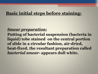 • Smear preparation:
• Putting of bacterial suspension (bacteria in
liquid) tobe stained on the central portion
of slide in a circular fashion, air-dried,
heat-fixed, the resultant preparation called
bacterial smear- appears dull white.
Basic initial steps before staining:
 