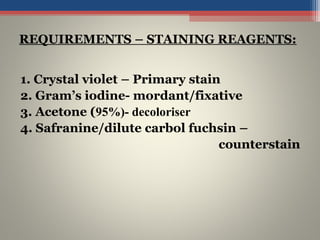 1. Crystal violet – Primary stain
2. Gram’s iodine- mordant/fixative
3. Acetone (95%)- decoloriser
4. Safranine/dilute carbol fuchsin –
counterstain
REQUIREMENTS – STAINING REAGENTS:
 