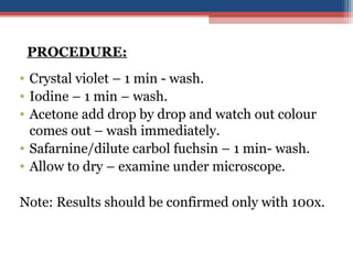 • Crystal violet – 1 min - wash.
• Iodine – 1 min – wash.
• Acetone add drop by drop and watch out colour
comes out – wash immediately.
• Safarnine/dilute carbol fuchsin – 1 min- wash.
• Allow to dry – examine under microscope.
Note: Results should be confirmed only with 100x.
PROCEDURE:
 