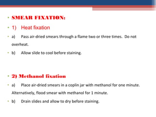 • SMEAR FIXATION:
• 1) Heat fixation
• a) Pass air-dried smears through a flame two or three times. Do not
overheat.
• b) Allow slide to cool before staining.
• 2) Methanol fixation
• a) Place air-dried smears in a coplin jar with methanol for one minute.
Alternatively, flood smear with methanol for 1 minute.
• b) Drain slides and allow to dry before staining.
 