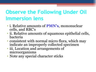 • i. Relative amounts of PMN’s, mononuclear
cells, and RBC's
• ii. Relative amounts of squamous epithelial cells,
bacteria
• consistent with normal micro flora, which may
indicate an improperly collected specimen
• iii. Location and arrangements of
microorganisms
• Note any special character sticks
Observe the Following Under Oil
Immersion lens
 