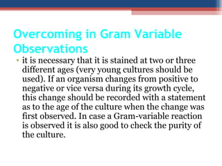 Overcoming in Gram Variable
Observations
• it is necessary that it is stained at two or three
different ages (very young cultures should be
used). If an organism changes from positive to
negative or vice versa during its growth cycle,
this change should be recorded with a statement
as to the age of the culture when the change was
first observed. In case a Gram-variable reaction
is observed it is also good to check the purity of
the culture.
 