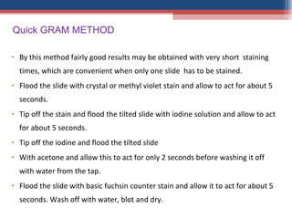 • By this method fairly good results may be obtained with very short staining
times, which are convenient when only one slide has to be stained.
• Flood the slide with crystal or methyl violet stain and allow to act for about 5
seconds.
• Tip off the stain and flood the tilted slide with iodine solution and allow to act
for about 5 seconds.
• Tip off the iodine and flood the tilted slide
• With acetone and allow this to act for only 2 seconds before washing it off
with water from the tap.
• Flood the slide with basic fuchsin counter stain and allow it to act for about 5
seconds. Wash off with water, blot and dry.
Quick GRAM METHOD
 