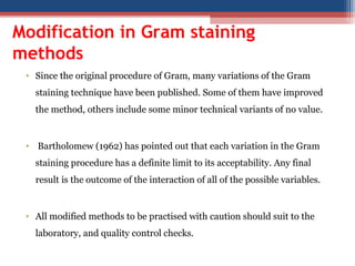 Modification in Gram staining
methods
• Since the original procedure of Gram, many variations of the Gram
staining technique have been published. Some of them have improved
the method, others include some minor technical variants of no value.
• Bartholomew (1962) has pointed out that each variation in the Gram
staining procedure has a definite limit to its acceptability. Any final
result is the outcome of the interaction of all of the possible variables.
• All modified methods to be practised with caution should suit to the
laboratory, and quality control checks.
 