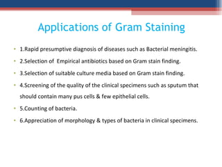 Applications of Gram Staining
• 1.Rapid presumptive diagnosis of diseases such as Bacterial meningitis.
• 2.Selection of Empirical antibiotics based on Gram stain finding.
• 3.Selection of suitable culture media based on Gram stain finding.
• 4.Screening of the quality of the clinical specimens such as sputum that
should contain many pus cells & few epithelial cells.
• 5.Counting of bacteria.
• 6.Appreciation of morphology & types of bacteria in clinical specimens.
 