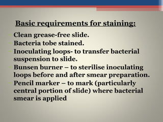 • Clean grease-free slide.
• Bacteria tobe stained.
• Inoculating loops- to transfer bacterial
suspension to slide.
• Bunsen burner – to sterilise inoculating
loops before and after smear preparation.
• Pencil marker – to mark (particularly
central portion of slide) where bacterial
smear is applied
Basic requirements for staining:
 