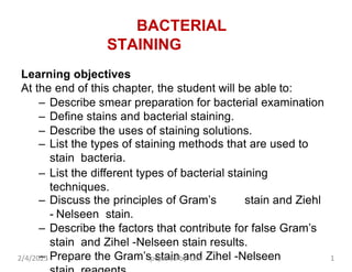 BACTERIAL
STAINING
Learning objectives
At the end of this chapter, the student will be able to:
– Describe smear preparation for bacterial examination
– Define stains and bacterial staining.
– Describe the uses of staining solutions.
– List the types of staining methods that are used to
stain bacteria.
– List the different types of bacterial staining
techniques.
– Discuss the principles of Gram’s stain and Ziehl
- Nelseen stain.
– Describe the factors that contribute for false Gram’s
stain and Zihel -Nelseen stain results.
– Prepare the Gram’s stain and Zihel -Nelseen
2/4/2023 pepared by. G.A 1
 