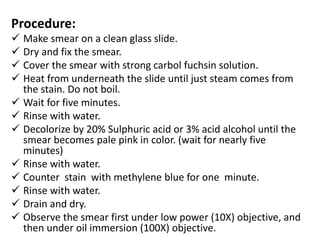 Procedure:
 Make smear on a clean glass slide.
 Dry and fix the smear.
 Cover the smear with strong carbol fuchsin solution.
 Heat from underneath the slide until just steam comes from
the stain. Do not boil.
 Wait for five minutes.
 Rinse with water.
 Decolorize by 20% Sulphuric acid or 3% acid alcohol until the
smear becomes pale pink in color. (wait for nearly five
minutes)
 Rinse with water.
 Counter stain with methylene blue for one minute.
 Rinse with water.
 Drain and dry.
 Observe the smear first under low power (10X) objective, and
then under oil immersion (100X) objective.
 