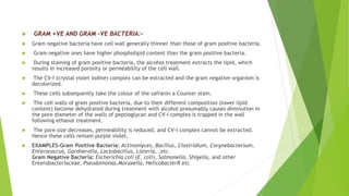  GRAM +VE AND GRAM –VE BACTERIA:-
 Gram negative bacteria have cell wall generally thinner than those of gram positive bacteria.
 Gram negative ones have higher phospholipid content than the gram positive bacteria.
 During staining of gram positive bacteria, the alcohol treatment extracts the lipid, which
results in increased porosity or permeability of the cell wall.
 The CV-I (crystal violet iodine) complex can be extracted and the gram negative organism is
decolorized.
 These cells subsequently take the colour of the safranin a Counter stain.
 The cell walls of gram positive bacteria, due to their different composition (lower lipid
content) become dehydrated during treatment with alcohol presumably causes diminution in
the pore diameter of the walls of peptioglycan and CV-I complex is trapped in the wall
following ethanol treatment.
 The pore size decreases, permeability is reduced, and CV-I complex cannot be extracted.
Hence these cells remain purple violet.
 EXAMPLES-Gram Positive Bacteria: Actinomyces, Bacillus, Clostridium, Corynebacterium,
Enterococcus, Gardnerella, Lactobacillus, Listeria, ,etc.
Gram Negative Bacteria: Escherichia coli (E. coli), Salmonella, Shigella, and other
Enterobacteriaceae, Pseudomonas,Moraxella, HelicobacterR etc
 