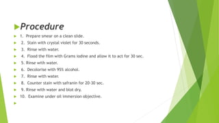 Procedure
 1. Prepare smear on a clean slide.
 2. Stain with crystal violet for 30 seconds.
 3. Rinse with water.
 4. Flood the film with Grams iodine and allow it to act for 30 sec.
 5. Rinse with water.
 6. Decolorise with 95% alcohol.
 7. Rinse with water.
 8. Counter stain with safranin for 20-30 sec.
 9. Rinse with water and blot dry.
 10. Examine under oil immersion objective.

 