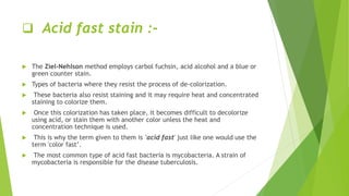  Acid fast stain :-
 The Ziel-Nehlson method employs carbol fuchsin, acid alcohol and a blue or
green counter stain.
 Types of bacteria where they resist the process of de-colorization.
 These bacteria also resist staining and it may require heat and concentrated
staining to colorize them.
 Once this colorization has taken place, it becomes difficult to decolorize
using acid, or stain them with another color unless the heat and
concentration technique is used.
 This is why the term given to them is 'acid fast' just like one would use the
term 'color fast’.
 The most common type of acid fast bacteria is mycobacteria. A strain of
mycobacteria is responsible for the disease tuberculosis.
 