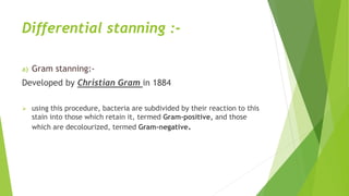 Differential stanning :-
a) Gram stanning:-
Developed by Christian Gram in 1884
 using this procedure, bacteria are subdivided by their reaction to this
stain into those which retain it, termed Gram-positive, and those
which are decolourized, termed Gram-negative.
 