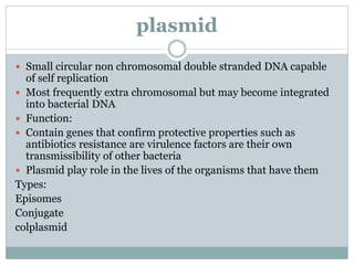 plasmid
 Small circular non chromosomal double stranded DNA capable
of self replication
 Most frequently extra chromosomal but may become integrated
into bacterial DNA
 Function:
 Contain genes that confirm protective properties such as
antibiotics resistance are virulence factors are their own
transmissibility of other bacteria
 Plasmid play role in the lives of the organisms that have them
Types:
Episomes
Conjugate
colplasmid
 