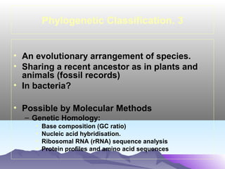 Phylogenetic Classification. 3
• An evolutionary arrangement of species.
• Sharing a recent ancestor as in plants and
animals (fossil records)
• In bacteria?
• Possible by Molecular Methods
– Genetic Homology:
•
•
•
•

Base composition (GC ratio)
Nucleic acid hybridisation.
Ribosomal RNA (rRNA) sequence analysis
Protein profiles and amino acid sequences

 