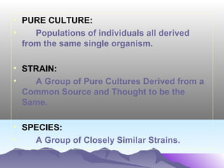 • PURE CULTURE:
•
Populations of individuals all derived
from the same single organism.
• STRAIN:
•
A Group of Pure Cultures Derived from a
Common Source and Thought to be the
Same.
• SPECIES:
•
A Group of Closely Similar Strains.

 