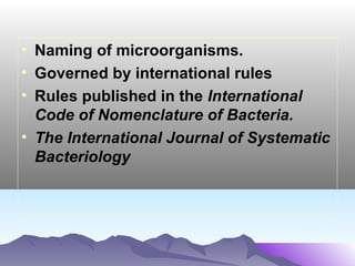 • Naming of microorganisms.
• Governed by international rules
• Rules published in the International
Code of Nomenclature of Bacteria.
• The International Journal of Systematic
Bacteriology

 
