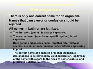 Rules for the Nomenclature of
Microorganisms
• There is only one correct name for an organism.
• Names that cause error or confusion should be
rejected.
• All names in Latin or are latinized.
– The first word (genus) is always capitalized.
– The second word (species or specific epithet) is not
capitalized.
– Both genus and species name, together referred to as
species, are either underlined or italicized when appearing
in print.
– The correct name of a species or higher taxonomic
designations is determined by valid publication, legitimacy
of the name with regard to the rules of nomenclature, and
priority of publication.

 