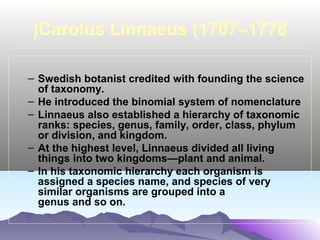 (Carolus Linnaeus (1707–1778
– Swedish botanist credited with founding the science
of taxonomy.
– He introduced the binomial system of nomenclature
– Linnaeus also established a hierarchy of taxonomic
ranks: species, genus, family, order, class, phylum
or division, and kingdom.
– At the highest level, Linnaeus divided all living
things into two kingdoms—plant and animal.
– In his taxonomic hierarchy each organism is
assigned a species name, and species of very
similar organisms are grouped into a
genus and so on.

 