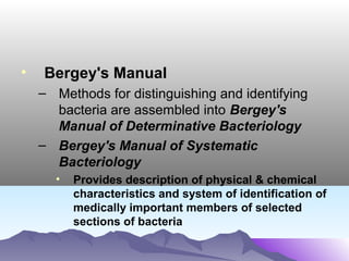 •

Bergey's Manual
– Methods for distinguishing and identifying
bacteria are assembled into Bergey's
Manual of Determinative Bacteriology
– Bergey's Manual of Systematic
Bacteriology
•

Provides description of physical & chemical
characteristics and system of identification of
medically important members of selected
sections of bacteria

 
