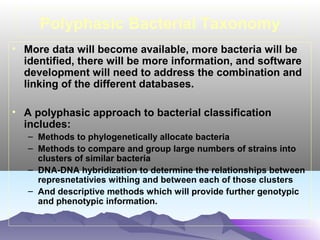 Polyphasic Bacterial Taxonomy
• More data will become available, more bacteria will be
identified, there will be more information, and software
development will need to address the combination and
linking of the different databases.
• A polyphasic approach to bacterial classification
includes:
– Methods to phylogenetically allocate bacteria
– Methods to compare and group large numbers of strains into
clusters of similar bacteria
– DNA-DNA hybridization to determine the relationships between
represnetativies withing and between each of those clusters
– And descriptive methods which will provide further genotypic
and phenotypic information.

 