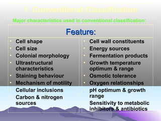 1. Conventional Classification
Major characteristics used in conventional classification:

Feature:
•
•
•
•
•
•
•
•

Cell shape
Cell size
Colonial morphology
Ultrastructural
characteristics
Staining behaviour
Mechanism of motility
Cellular inclusions
Carbon & nitrogen
sources

•
•
•
•
•
•
•
•

Cell wall constituents
Energy sources
Fermentation products
Growth temperature
optimum & range
Osmotic tolerance
Oxygen relationships
pH optimum & growth
range
Sensitivity to metabolic
inhibitors & antibiotics

 