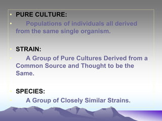 • PURE CULTURE:
• Populations of individuals all derived
from the same single organism.
• STRAIN:
• A Group of Pure Cultures Derived from a
Common Source and Thought to be the
Same.
• SPECIES:
• A Group of Closely Similar Strains.
 