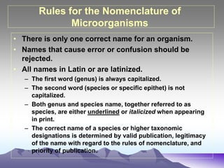 Rules for the Nomenclature of
Microorganisms
• There is only one correct name for an organism.
• Names that cause error or confusion should be
rejected.
• All names in Latin or are latinized.
– The first word (genus) is always capitalized.
– The second word (species or specific epithet) is not
capitalized.
– Both genus and species name, together referred to as
species, are either underlined or italicized when appearing
in print.
– The correct name of a species or higher taxonomic
designations is determined by valid publication, legitimacy
of the name with regard to the rules of nomenclature, and
priority of publication.
 