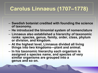 Carolus Linnaeus (1707–1778)
– Swedish botanist credited with founding the science
of taxonomy.
– He introduced the binomial system of nomenclature
– Linnaeus also established a hierarchy of taxonomic
ranks: species, genus, family, order, class, phylum
or division, and kingdom.
– At the highest level, Linnaeus divided all living
things into two kingdoms—plant and animal.
– In his taxonomic hierarchy each organism is
assigned a species name, and species of very
similar organisms are grouped into a
genus and so on.
 