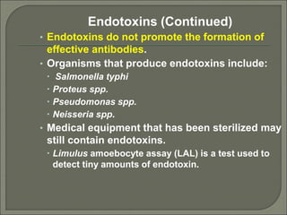 Endotoxins (Continued)
• Endotoxins do not promote the formation of
effective antibodies.
• Organisms that produce endotoxins include:
 Salmonella typhi
 Proteus spp.
 Pseudomonas spp.
 Neisseria spp.
• Medical equipment that has been sterilized may
still contain endotoxins.
 Limulus amoebocyte assay (LAL) is a test used to
detect tiny amounts of endotoxin.
 