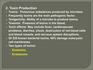 2. Toxin Production
 Toxins: Poisonous substances produced by microbes.
 Frequently toxins are the main pathogenic factor.
 Toxigenicity: Ability of a microbe to produce toxins.
 Toxemia: Presence of toxins in the blood.
 Toxin effects: May include fever, cardiovascular
problems, diarrhea, shock, destruction of red blood cells
and blood vessels, and nervous system disruptions.
 Of 220 known bacterial toxins, 40% damage eukaryotic
cell membranes.
 Two types of toxins:
• Exotoxins
• Endotoxins
 