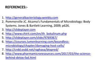 REFERENCES:-
1. http://generalbacteriology.weebly.com
2. Pommerville JC. Alcamo’s Fundamentals of Microbiology: Body
Systems. Jones & Bartlett Learning, 2009; p626.
3. http://slideplayer.com
4. http://www.chirit.com/en/th_botulinum.php
5. http://slideplayer.com/slide/9769367/
6. https://courses.lumenlearning.com/boundless-
microbiology/chapter/damaging-host-cells/
7. http://crdd.osdd.net/raghava/btxpred/
8. http://www.pharmamicroresources.com/2017/03/the-science-
behind-detox-fad.html
 