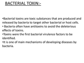 •Bacterial toxins are toxic substances that are produced and
released by bacteria to target other bacterial or host cells.
• Bacteria often have antitoxins to avoid the deleterious
effects of toxins.
•Toxins were the first bacterial virulence factors to be
identified.
•It is one of main mechanisms of developing diseases by
bacteria.
BACTERIAL TOXIN:-
 